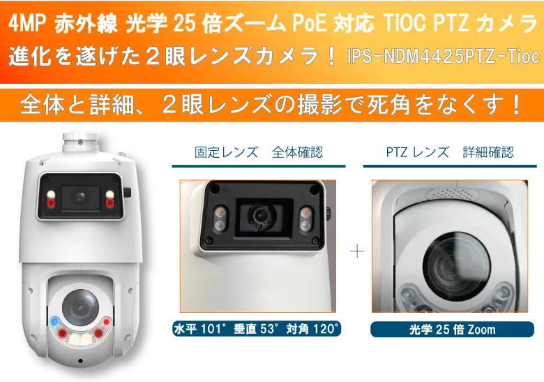 固定レンズとPTZレンズの防犯カメラ２眼レンズ 25倍光学ズーム　PoE対応　IPS-NDM4425PTZ-Tioc新登場！